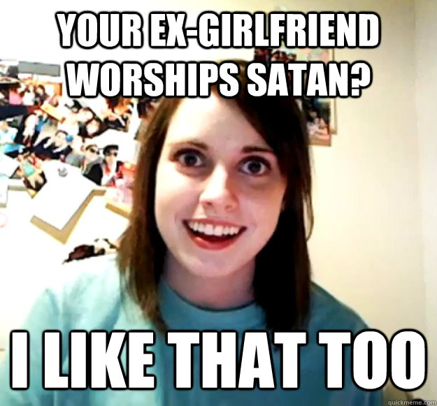 Your ex-girlfriend worships satan? I like that too  Overly Attached Girlfriend