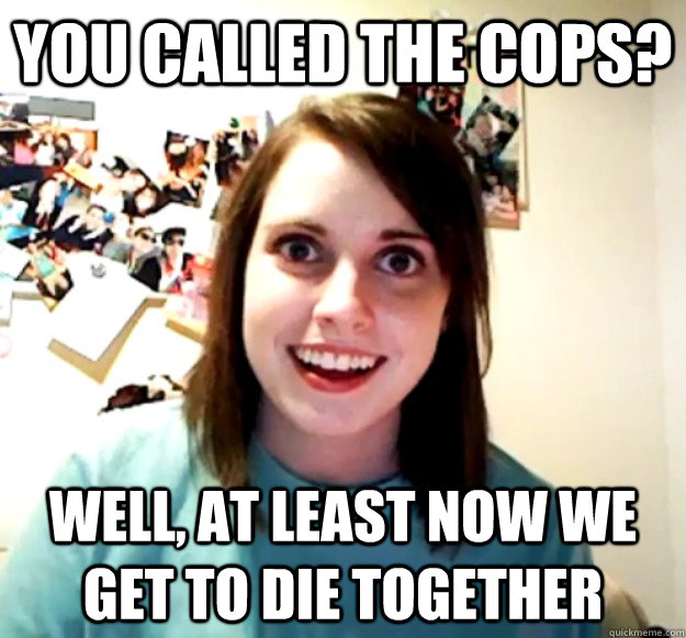 You called the cops? Well, at least now we get to die together  Overly Attached Girlfriend