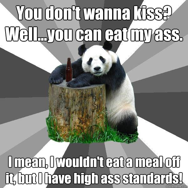 You don't wanna kiss? Well...you can eat my ass. I mean, I wouldn't eat a meal off it, but I have high ass standards!  Pickup-Line Panda