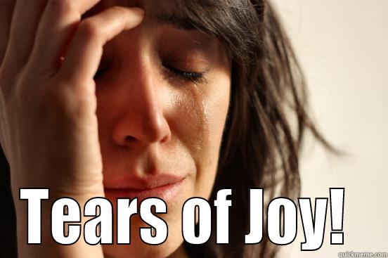  TEARS OF JOY!  First World Problems