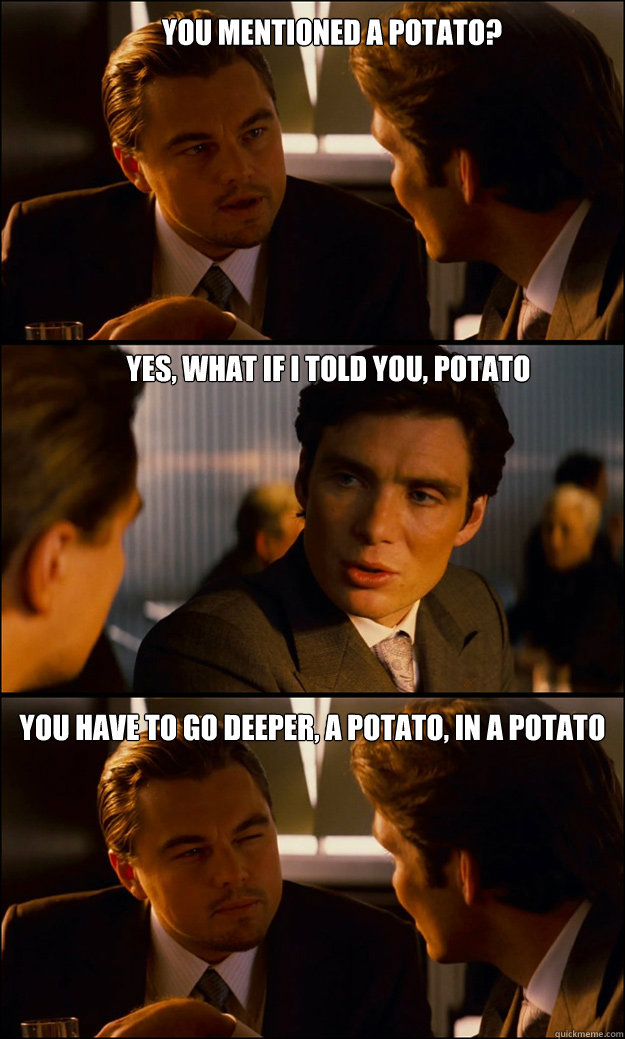 You mentioned a potato? Yes, what if I told you, potato You have to go deeper, a potato, in a potato  Inception