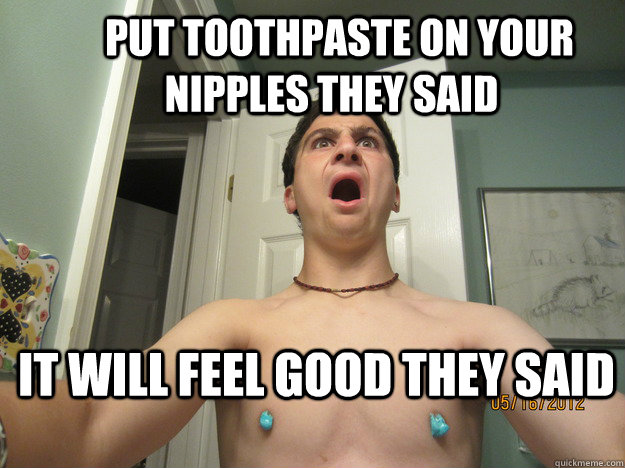   Put toothpaste on your nipples they said It will feel good they said -   Put toothpaste on your nipples they said It will feel good they said  Foster period 3 health class