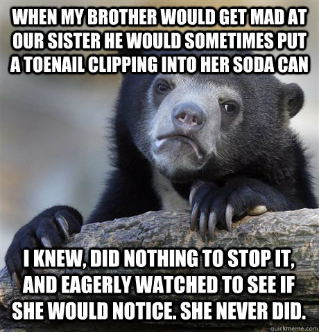 WHEN MY BROTHER WOULD GET MAD AT OUR SISTER HE WOULD SOMETIMES PUT A TOENAIL CLIPPING INTO HER SODA CAN I KNEW, DID NOTHING TO STOP IT, AND EAGERLY WATCHED TO SEE IF SHE WOULD NOTICE. SHE NEVER DID.  Confession Bear