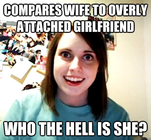 Compares wife to overly attached girlfriend Who the hell is she?  Overly Attached Girlfriend