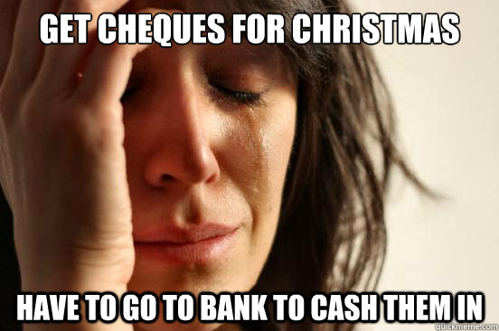 Get Cheques for Christmas Have to go to bank to cash them in  First World Problems