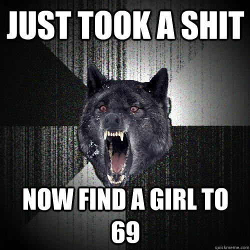 Just took a shit now find a girl to 69  Insanity Wolf