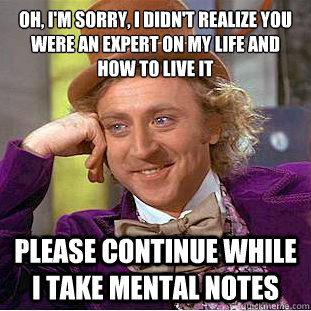 Oh, I'm sorry, I didn't realize you were an expert on my life and how to live it
 Please continue while I take mental notes  Condescending Wonka