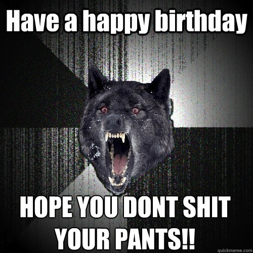 Have a happy birthday HOPE YOU DONT SHIT YOUR PANTS!!  Insanity Wolf