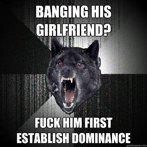 Banging his girlfriend? fuck him first      establish dominance  Insanity Wolf