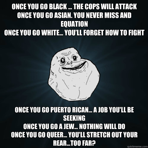 Once you go black ... the cops will attack 
Once you go Asian. You never miss and equation
Once you go white... You’ll forget how to fight
 Once you go Puerto Rican... a job you'll be seeking
Once you go a Jew... Nothing will do
Once you go queer...  Forever Alone