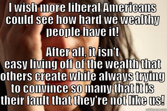 I WISH MORE LIBERAL AMERICANS COULD SEE HOW HARD WE WEALTHY PEOPLE HAVE IT! AFTER ALL, IT ISN'T EASY LIVING OFF OF THE WEALTH THAT OTHERS CREATE WHILE ALWAYS TRYING TO CONVINCE SO MANY THAT IT IS THEIR FAULT THAT THEY'RE NOT LIKE US! First World Problems