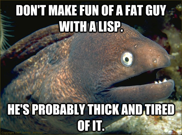 Don't make fun of a fat guy with a lisp. He's probably thick and tired of it.  Bad Joke Eel