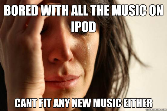 BORED WITH ALL THE MUSIC ON IPOD CANT FIT ANY NEW MUSIC EITHER  First World Problems