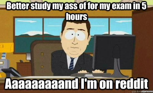 Better study my ass of for my exam in 5 hours Aaaaaaaaand I'm on reddit  anditsgone