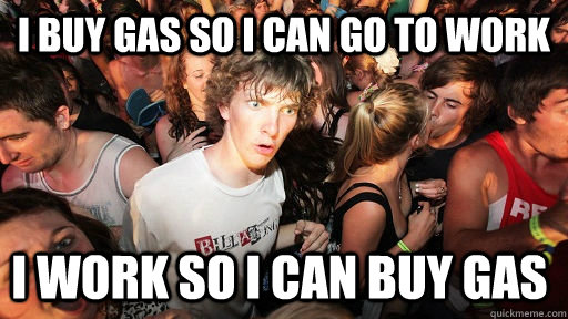 I buy gas so I can go to work I work so I can buy gas  Sudden Clarity Clarence