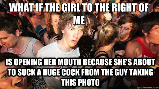 What if the girl to the right of me is opening her mouth because she's about to suck a huge cock from the guy taking this photo  Sudden Clarity Clarence