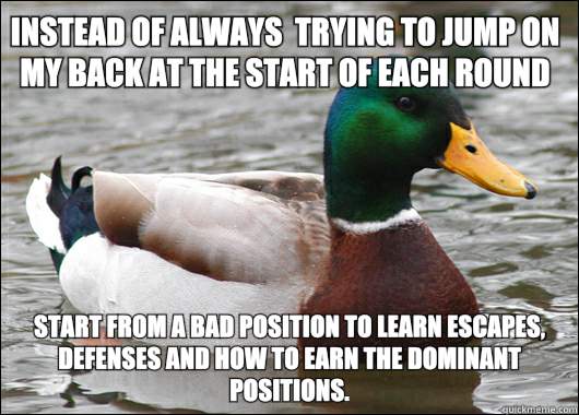 Instead of always  trying to jump on my back at the start of each round Start from a bad position to learn escapes, defenses and how to earn the dominant positions.  Actual Advice Mallard