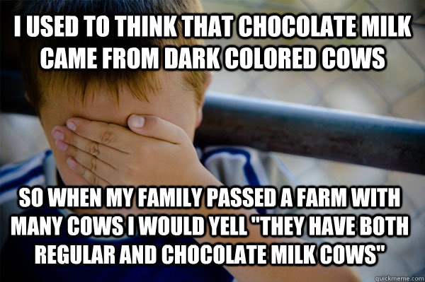 i used to think that chocolate milk came from dark colored cows so when my family passed a farm with many cows i would yell 