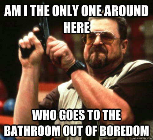 Am i the only one around here who goes to the bathroom out of boredom  Am I The Only One Around Here