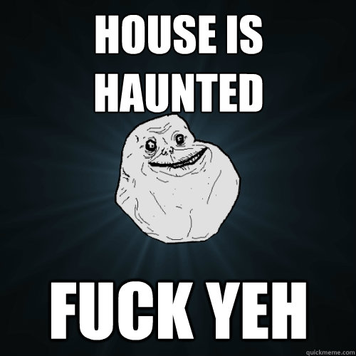house is haunted fuck yeh  Forever Alone