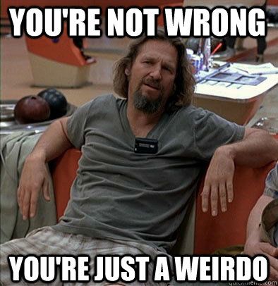 You're not wrong You're just a weirdo  The Dude