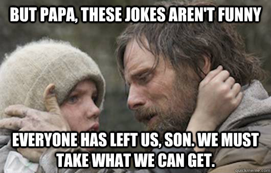 But papa, these jokes aren't funny Everyone has left us, son. We must take what we can get.  Viggo Explains Reddit
