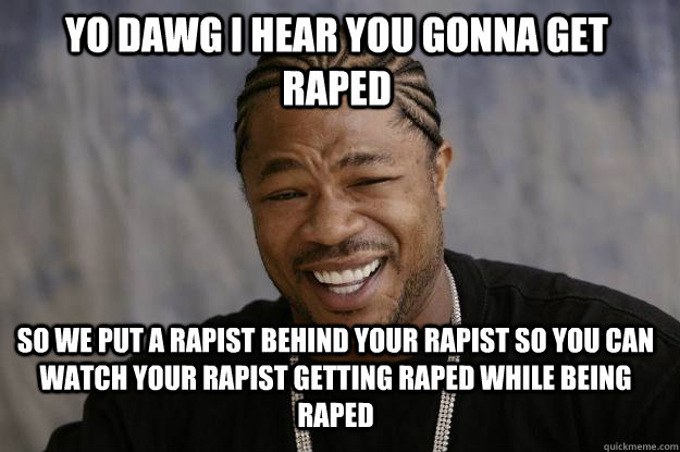 YO DAWG I HEAR YOU GONNA GET RAPED SO WE PUT A RAPIST BEHIND YOUR RAPIST SO YOU CAN WATCH YOUR RAPIST GETTING RAPED WHILE BEING RAPED  Xzibit meme