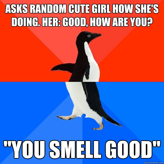 Asks Random cute girl how she's doing. Her: Good, how are you? 