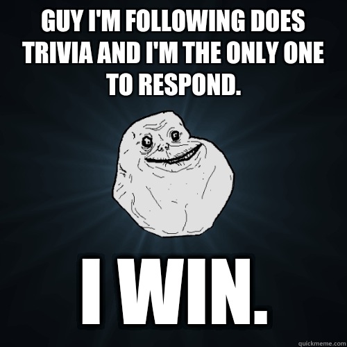 Guy i'm following does trivia and i'm the only one to respond. I WIN.  Forever Alone