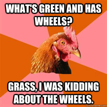 What's green and has wheels? Grass, I was kidding about the wheels.  - What's green and has wheels? Grass, I was kidding about the wheels.   Anti-Joke Chicken