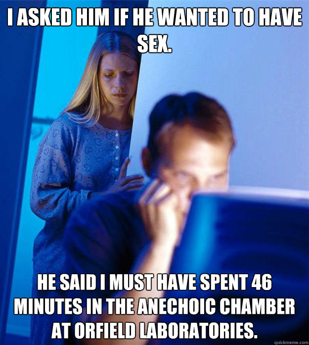 I asked him if he wanted to have sex. He said I must have spent 46 minutes in the anechoic chamber at Orfield Laboratories.  Redditors Wife