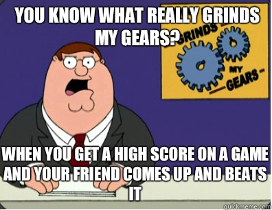 you know what really grinds my gears? When you get a high score on a game and your friend comes up and beats it  Grinds my gears