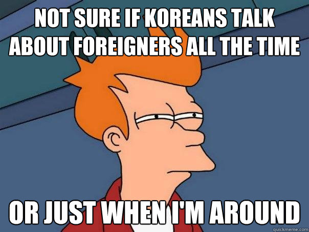 Not sure if koreans talk about foreigners all the time or just when i'm around  Futurama Fry
