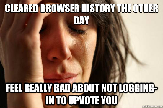 cleared browser history the other day feel really bad about not logging-in to upvote you  First World Problems