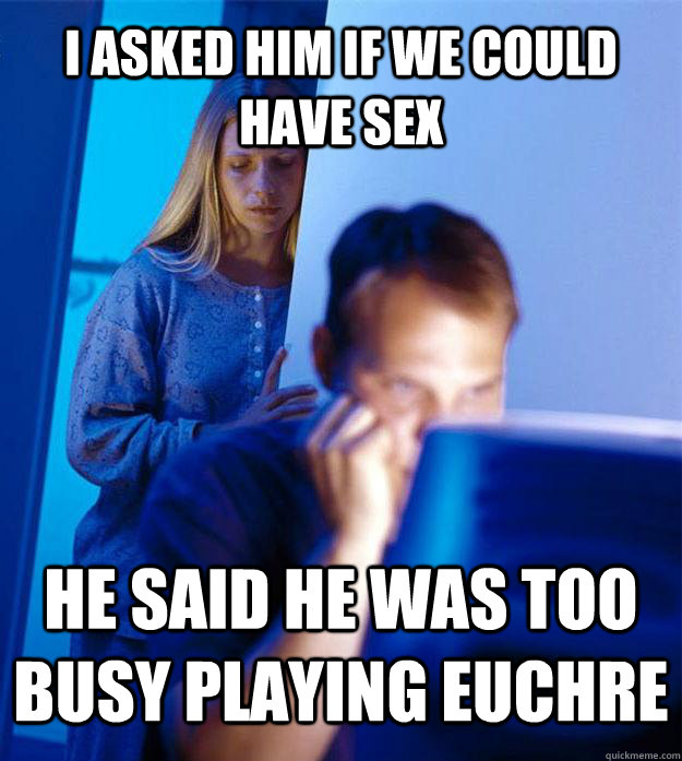 I asked him if we could have sex He said he was too busy playing Euchre  Redditors Wife