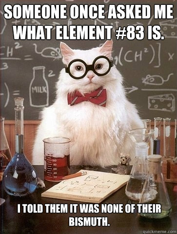 Someone once asked me what element #83 is. i told them it was none of their bismuth.   Chemistry Cat