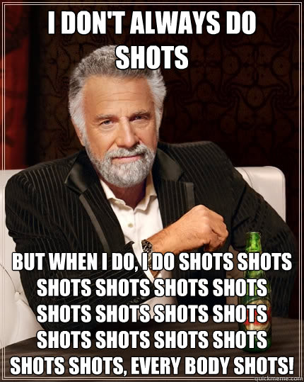 I don't always do shots But when I do, I do shots shots shots shots shots shots shots shots shots shots shots shots shots shots shots shots, every body shots!  The Most Interesting Man In The World