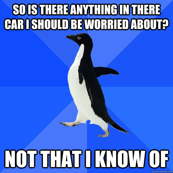 so is there anything in there car i should be worried about? not that i know of  Socially Awkward Penguin