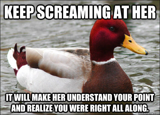 Keep Screaming at Her It will make her understand your point and realize you were right all along.  Malicious Advice Mallard