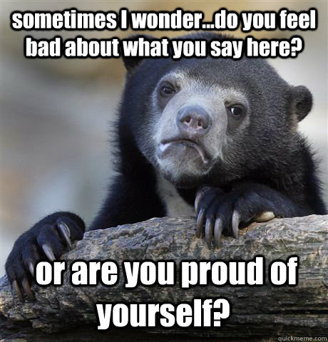 sometimes I wonder...do you feel bad about what you say here?  or are you proud of yourself?  Confession Bear