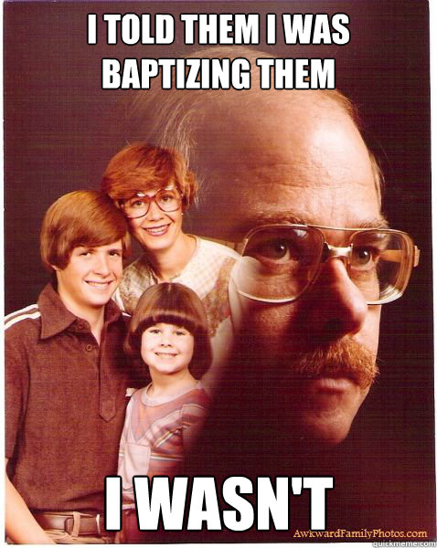 i told them i was baptizing them i wasn't
  Vengeance Dad
