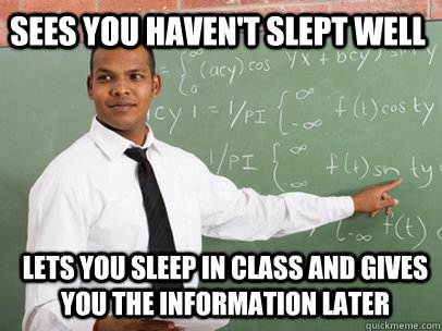 sees you haven't slept well lets you sleep in class and gives you the information later  Good Guy Teacher