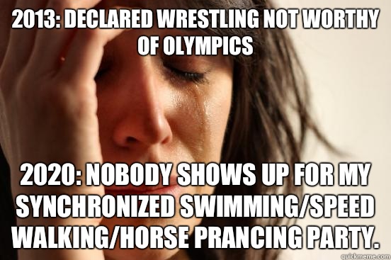 2013: declared Wrestling not worthy of Olympics  2020: nobody shows up for my synchronized swimming/speed walking/horse prancing party.  First World Problems