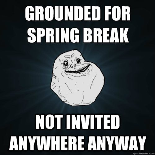Grounded for spring break not invited anywhere anyway  Forever Alone