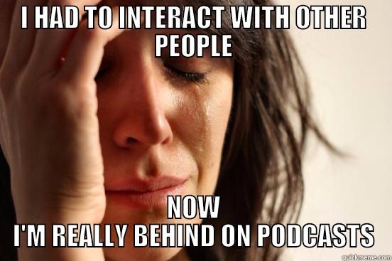 I HAD TO INTERACT WITH OTHER PEOPLE NOW I'M REALLY BEHIND ON PODCASTS First World Problems