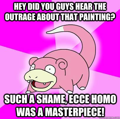 Hey did you guys hear the outrage about that painting? Such a shame, Ecce Homo was a masterpiece!  Slowpoke