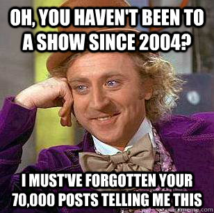 Oh, you haven't been to a show since 2004? I must've forgotten your 70,000 posts telling me this  Condescending Wonka
