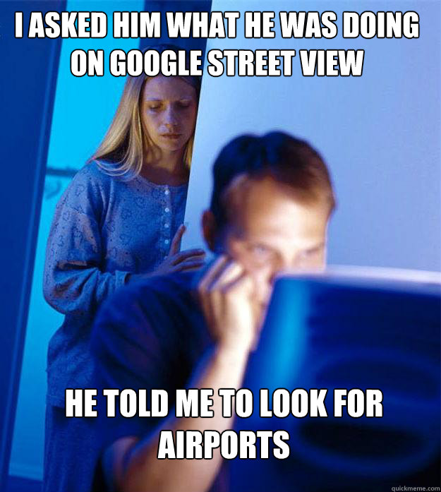 i asked him what he was doing on google street view he told me to look for airports  Redditors Wife