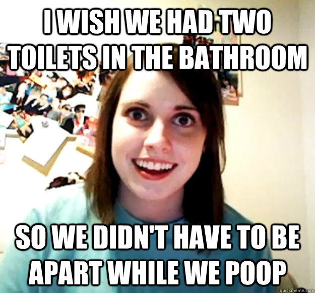 I WISH WE HAD TWO TOILETS IN THE BATHROOM SO WE DIDN'T HAVE TO BE APART WHILE WE POOP - I WISH WE HAD TWO TOILETS IN THE BATHROOM SO WE DIDN'T HAVE TO BE APART WHILE WE POOP  Overly Attached Girlfriend
