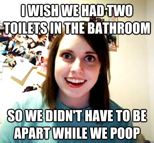 I WISH WE HAD TWO TOILETS IN THE BATHROOM SO WE DIDN'T HAVE TO BE APART WHILE WE POOP  Overly Attached Girlfriend